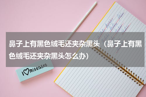 鼻子上有黑色绒毛还夹杂黑头（鼻子上有黑色绒毛还夹杂黑头怎么办）
