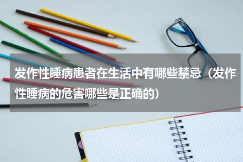 发作性睡病患者在生活中有哪些禁忌（发作性睡病的危害哪些是正确的）