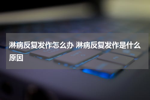 淋病反复发作怎么办 淋病反复发作是什么原因