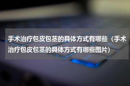 手术治疗包皮包茎的具体方式有哪些（手术治疗包皮包茎的具体方式有哪些图片）