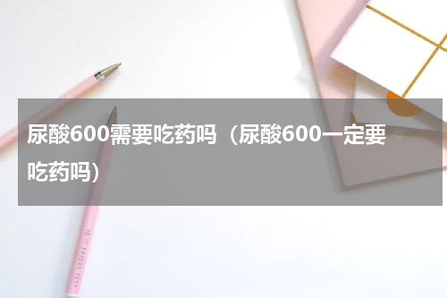 尿酸600需要吃药吗（尿酸600一定要吃药吗）