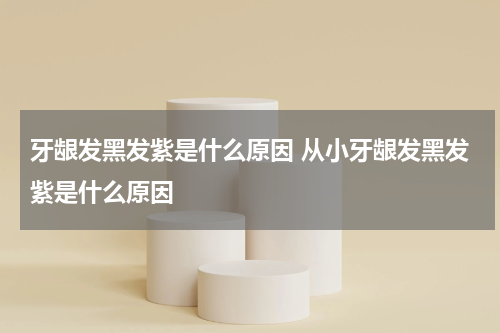 牙龈发黑发紫是什么原因 从小牙龈发黑发紫是什么原因