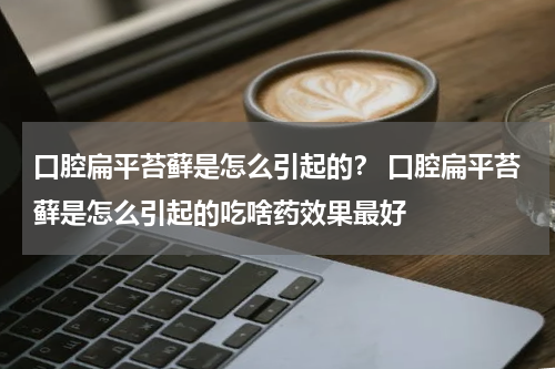 口腔扁平苔藓是怎么引起的？ 口腔扁平苔藓是怎么引起的吃啥药效果最好
