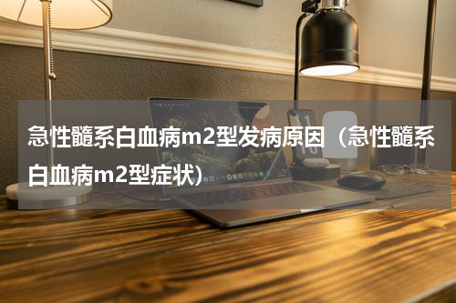 急性髓系白血病m2型发病原因（急性髓系白血病m2型症状）
