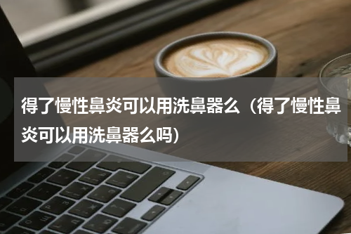 得了慢性鼻炎可以用洗鼻器么（得了慢性鼻炎可以用洗鼻器么吗）