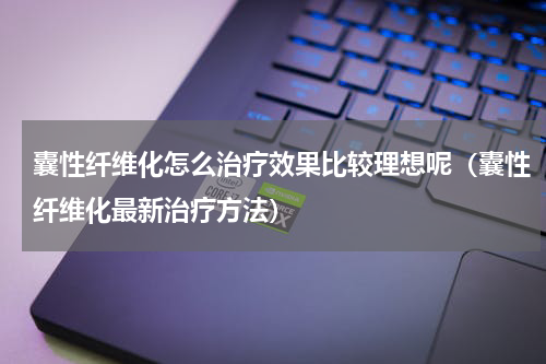 囊性纤维化怎么治疗效果比较理想呢（囊性纤维化最新治疗方法）