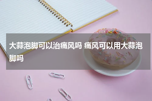 大蒜泡脚可以治痛风吗 痛风可以用大蒜泡脚吗