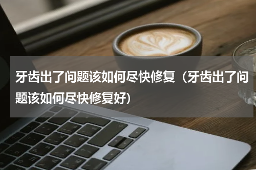 牙齿出了问题该如何尽快修复（牙齿出了问题该如何尽快修复好）