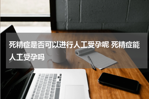 死精症是否可以进行人工受孕呢 死精症能人工受孕吗