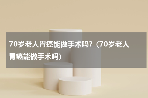 70岁老人胃癌能做手术吗?（70岁老人胃癌能做手术吗）