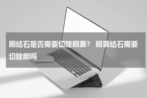 胆结石是否需要切除胆囊？ 胆囊结石需要切除胆吗