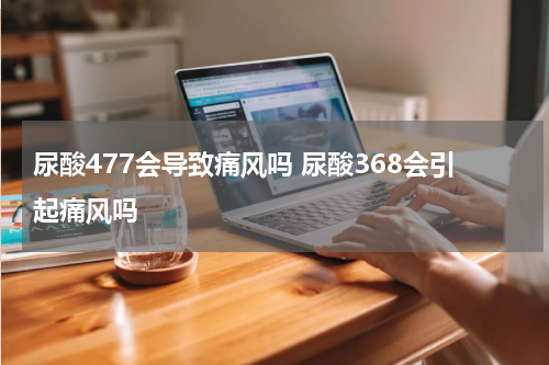 尿酸477会导致痛风吗 尿酸368会引起痛风吗