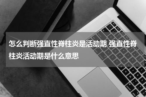 怎么判断强直性脊柱炎是活动期 强直性脊柱炎活动期是什么意思