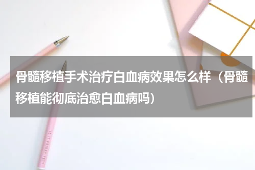 骨髓移植手术治疗白血病效果怎么样（骨髓移植能彻底治愈白血病吗）