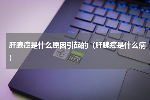 肝腺癌是什么原因引起的（肝腺癌是什么病）