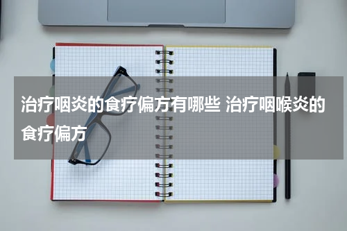 治疗咽炎的食疗偏方有哪些 治疗咽喉炎的食疗偏方