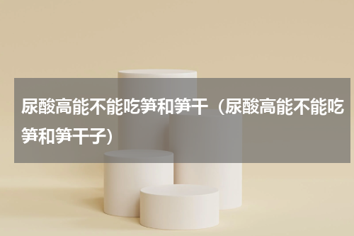 尿酸高能不能吃笋和笋干（尿酸高能不能吃笋和笋干子）