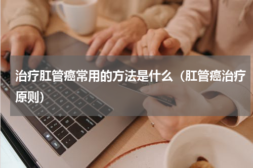 治疗肛管癌常用的方法是什么（肛管癌治疗原则）