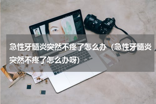 急性牙髓炎突然不疼了怎么办（急性牙髓炎突然不疼了怎么办呀）