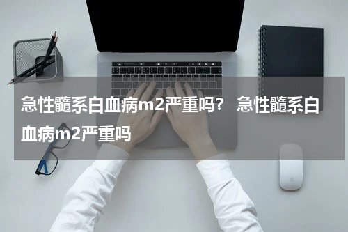 急性髓系白血病m2严重吗？ 急性髓系白血病m2严重吗