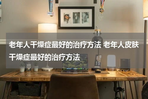老年人干燥症最好的治疗方法 老年人皮肤干燥症最好的治疗方法