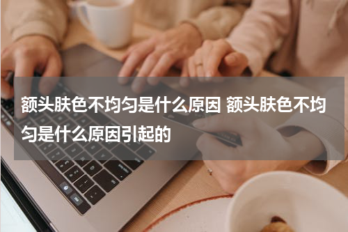 额头肤色不均匀是什么原因 额头肤色不均匀是什么原因引起的