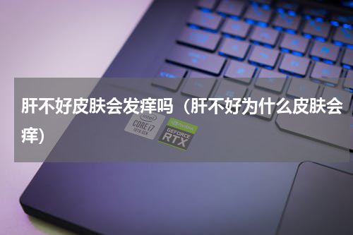 肝不好皮肤会发痒吗（肝不好为什么皮肤会痒）