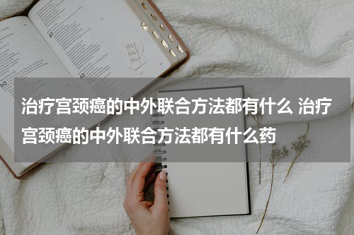 治疗宫颈癌的中外联合方法都有什么 治疗宫颈癌的中外联合方法都有什么药