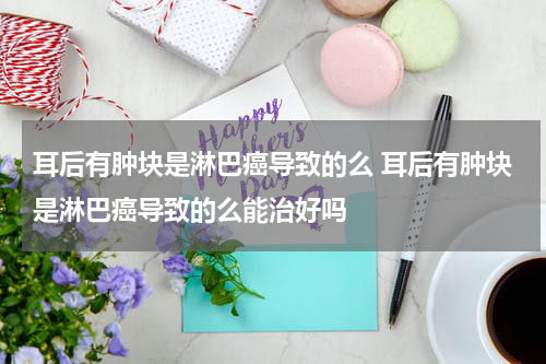 耳后有肿块是淋巴癌导致的么 耳后有肿块是淋巴癌导致的么能治好吗