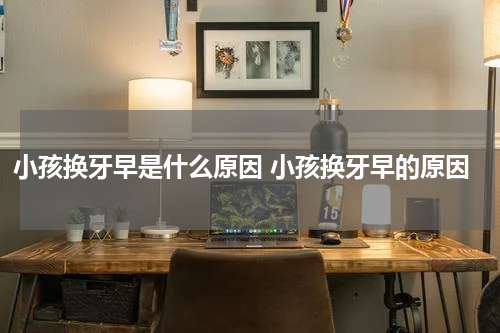 小孩换牙早是什么原因 小孩换牙早的原因