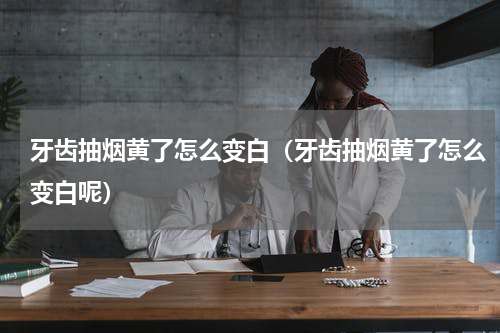 牙齿抽烟黄了怎么变白（牙齿抽烟黄了怎么变白呢）