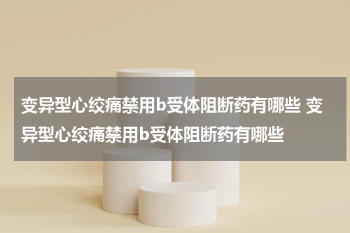 变异型心绞痛禁用b受体阻断药有哪些 变异型心绞痛禁用b受体阻断药有哪些