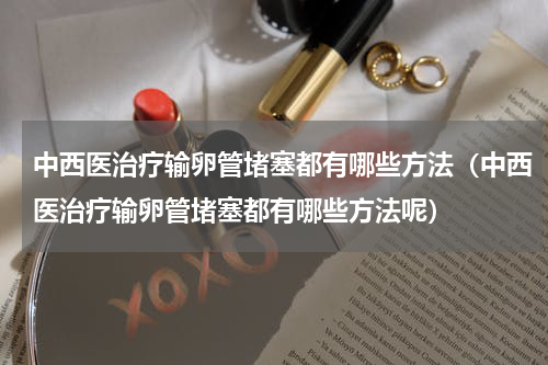 中西医治疗输卵管堵塞都有哪些方法（中西医治疗输卵管堵塞都有哪些方法呢）