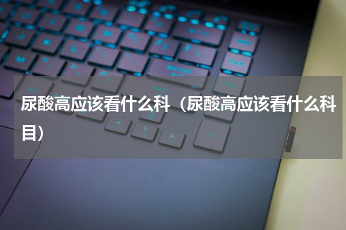 尿酸高应该看什么科（尿酸高应该看什么科目）
