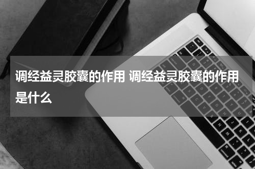 调经益灵胶囊的作用 调经益灵胶囊的作用是什么