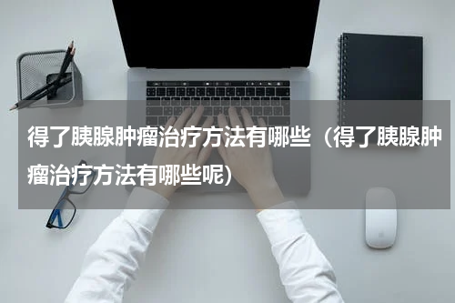 得了胰腺肿瘤治疗方法有哪些（得了胰腺肿瘤治疗方法有哪些呢）
