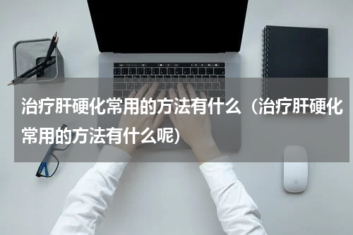治疗肝硬化常用的方法有什么（治疗肝硬化常用的方法有什么呢）