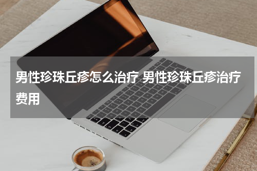男性珍珠丘疹怎么治疗 男性珍珠丘疹治疗费用
