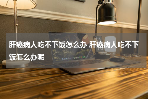 肝癌病人吃不下饭怎么办 肝癌病人吃不下饭怎么办呢