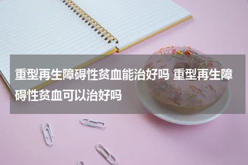 重型再生障碍性贫血能治好吗 重型再生障碍性贫血可以治好吗
