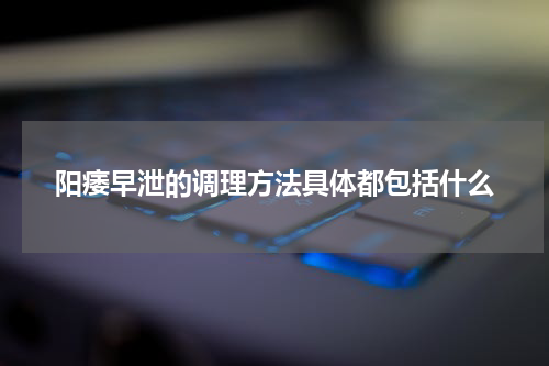 阳痿早泄的调理方法具体都包括什么