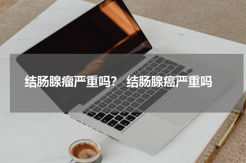 结肠腺瘤严重吗？ 结肠腺癌严重吗