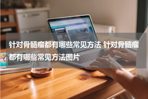 针对骨髓瘤都有哪些常见方法 针对骨髓瘤都有哪些常见方法图片