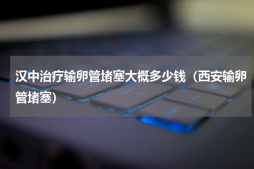 汉中治疗输卵管堵塞大概多少钱（西安输卵管堵塞）