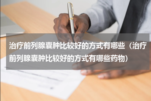治疗前列腺囊肿比较好的方式有哪些（治疗前列腺囊肿比较好的方式有哪些药物）