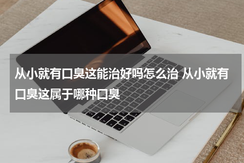 从小就有口臭这能治好吗怎么治 从小就有口臭这属于哪种口臭