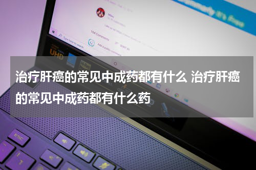 治疗肝癌的常见中成药都有什么 治疗肝癌的常见中成药都有什么药