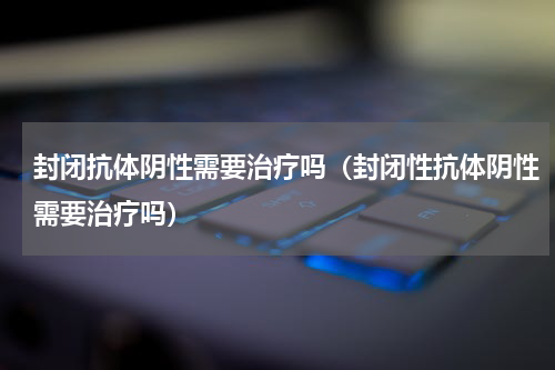 封闭抗体阴性需要治疗吗（封闭性抗体阴性需要治疗吗）