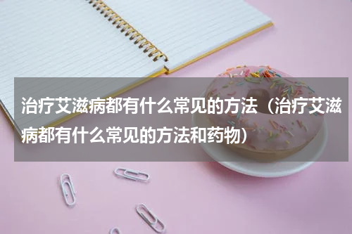 治疗艾滋病都有什么常见的方法（治疗艾滋病都有什么常见的方法和药物）