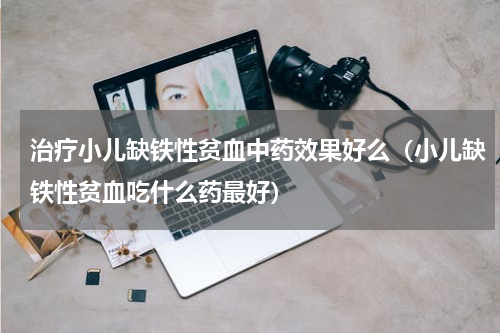 治疗小儿缺铁性贫血中药效果好么（小儿缺铁性贫血吃什么药最好）